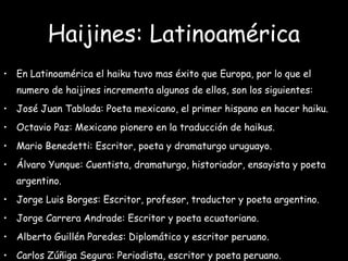 Haijines: Latinoamérica
• En Latinoamérica el haiku tuvo mas éxito que Europa, por lo que el
numero de haijines incrementa algunos de ellos, son los siguientes:
• José Juan Tablada: Poeta mexicano, el primer hispano en hacer haiku.
• Octavio Paz: Mexicano pionero en la traducción de haikus.
• Mario Benedetti: Escritor, poeta y dramaturgo uruguayo.
• Álvaro Yunque: Cuentista, dramaturgo, historiador, ensayista y poeta
argentino.
• Jorge Luis Borges: Escritor, profesor, traductor y poeta argentino.
• Jorge Carrera Andrade: Escritor y poeta ecuatoriano.
• Alberto Guillén Paredes: Diplomático y escritor peruano.
• Carlos Zúñiga Segura: Periodista, escritor y poeta peruano.
 