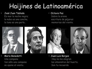 Haijines de Latinoamérica
• José Juan Tablada • Octavio Paz
Es mar la noche negra; Sobre la arena
la nube es una concha, escritura de pájaros:
la luna es una perla… memorias del viento.
• Mario Benedetti • Juan Luis Borges
Una campana Hoy no me alegran
tan sólo una campana los almendros del huerto.
se opone al viento. Son tu recuerdo
 
