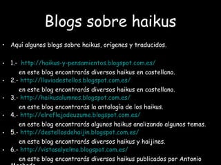 Blogs sobre haikus
• Aquí algunos blogs sobre haikus, orígenes y traducidos.
• 1.- http://haikus-y-pensamientos.blogspot.com.es/
en este blog encontrarás diversos haikus en castellano.
• 2.- http://lluviadestellos.blogspot.com.es/
en este blog encontrarás diversos haikus en castellano.
• 3.- http://haikusalumnos.blogspot.com.es/
en este blog encontrarás la antología de los haikus.
• 4.- http://elreflejodeuzume.blogspot.com.es/
en este blog encontrarás algunos haikus analizando algunos temas.
• 5.- http://destellosdehaijin.blogspot.com.es/
en este blog encontrarás diversos haikus y haijines.
• 6.- http://vistasalyelmo.blogspot.com.es/
en este blog encontrarás diversos haikus publicados por Antonio
 