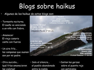 Blogs sobre haikus
• Algunos de los haikus de estos blogs son:
• Tormenta nocturna. 
El sueño va venciendo  
a un niño con fiebre.
• Amanecer
El viejo canario
canta con fuerza
• Un aire frío...
las campanas que suenan
son por mi padre
• Otro suicidio... • Solo el silencio... • Cantan las garzas
¡qué frías amanecieron el pueblo abandonado sobre el puente rojo
las violetas! entre la niebla con optimismo
 
