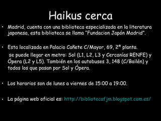 Haikus cerca
• Madrid, cuenta con una biblioteca especializada en la literatura
japonesa, esta biblioteca se llama “Fundacion Japón Madrid”.
• Esta localizada en Palacio Cañete C/Mayor, 69, 2ª planta.
se puede llegar en metro: Sol (L1, L2, L3 y Cercanías RENFE) y
Ópera (L2 y L5). También en los autobuses 3, 148 (C/Bailén) y
todos los que pasan por Sol y Ópera.
• Los horarios son de lunes a viernes de 15:00 a 19:00.
• La página web oficial es: http://bibliotecafjm.blogspot.com.es/
 