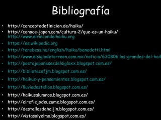 Bibliografía
• http://conceptodefinicion.de/haiku/
• http://conoce-japon.com/cultura-2/que-es-un-haiku/
http://www.elrincondelhaiku.org
• https://es.wikipedia.org
• http://terebess.hu/english/haiku/benedetti.html
• http://www.elsiglodetorreon.com.mx/noticia/630806.los-grandes-del-haik
• http://poetajaponesesdelsigloxx.blogspot.com.es/
• http://bibliotecafjm.blogspot.com.es/
• http://haikus-y-pensamientos.blogspot.com.es/
• http://lluviadestellos.blogspot.com.es/
• http://haikusalumnos.blogspot.com.es/
• http://elreflejodeuzume.blogspot.com.es/
• http://destellosdehaijin.blogspot.com.es/
• http://vistasalyelmo.blogspot.com.es/
 
