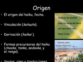 Origen
• El origen del haiku, fecha.
• Vinculación (katauta).
• Derivación (haikai ).
• Formas precursoras del haiku
(chooka, tanka, sedooka, y
el renga).
 