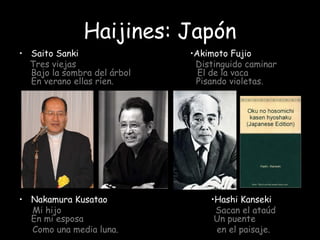 Haijines: Japón
• Saito Sanki •Akimoto Fujio
Tres viejas Distinguido caminar
Bajo la sombra del árbol El de la vaca
En verano ellas ríen. Pisando violetas.
• Nakamura Kusatao •Hashi Kanseki
Mi hijo Sacan el ataúd
En mi esposa Un puente
Como una media luna. en el paisaje.
 