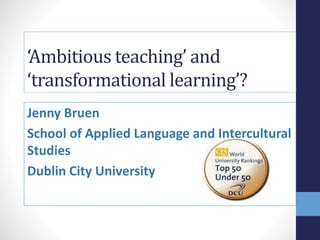 ‘Ambitious teaching’ and
‘transformational learning’?
Jenny Bruen
School of Applied Language and Intercultural
Studies
Dublin City University
 