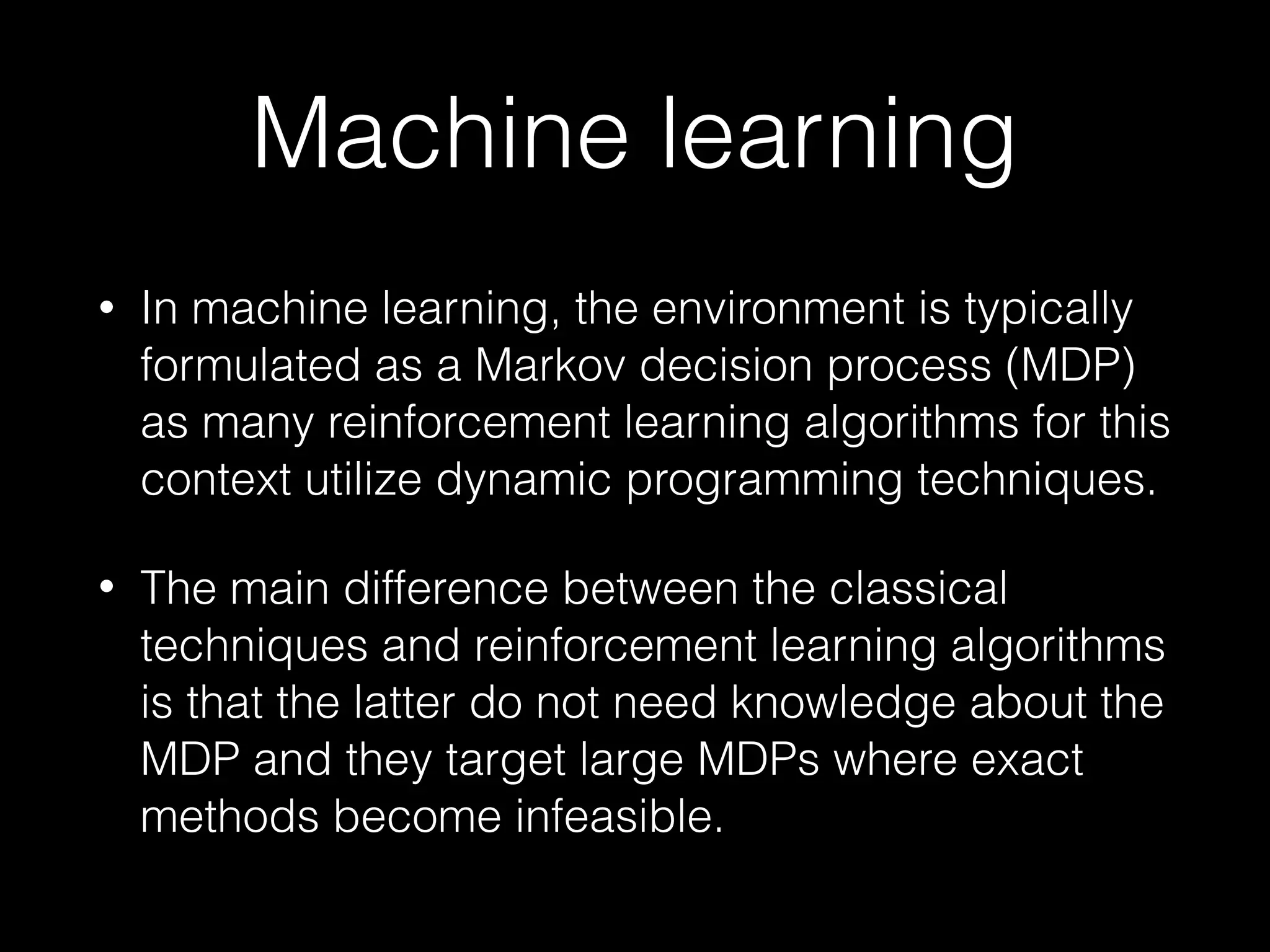 Machine learning
• In machine learning, the environment is typically
formulated as a Markov decision process (MDP)
as many reinforcement learning algorithms for this
context utilize dynamic programming techniques.
• The main difference between the classical
techniques and reinforcement learning algorithms
is that the latter do not need knowledge about the
MDP and they target large MDPs where exact
methods become infeasible.
 