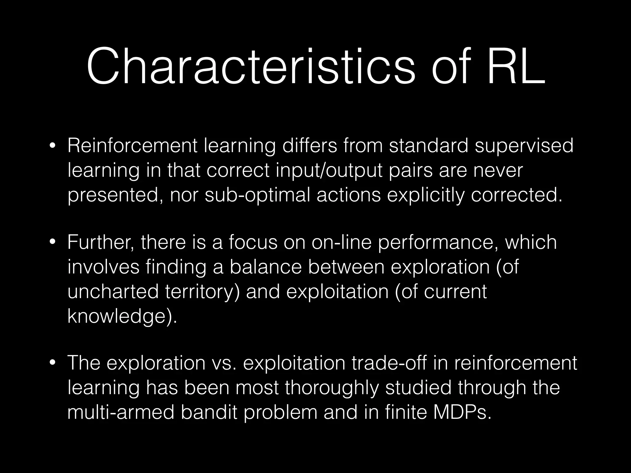 Characteristics of RL
• Reinforcement learning differs from standard supervised
learning in that correct input/output pairs are never
presented, nor sub-optimal actions explicitly corrected.
• Further, there is a focus on on-line performance, which
involves finding a balance between exploration (of
uncharted territory) and exploitation (of current
knowledge).
• The exploration vs. exploitation trade-off in reinforcement
learning has been most thoroughly studied through the
multi-armed bandit problem and in finite MDPs.
 