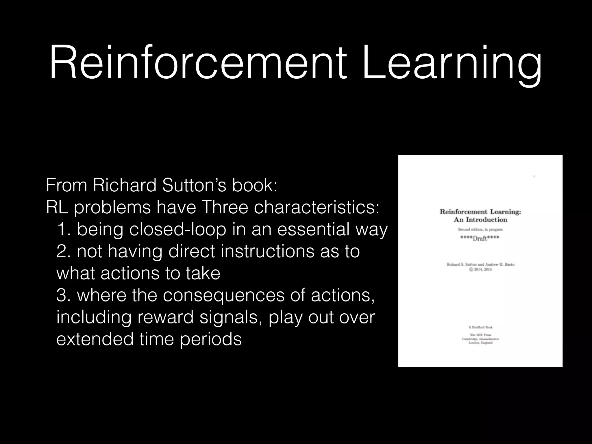 Reinforcement Learning
From Richard Sutton’s book:
RL problems have Three characteristics:
1. being closed-loop in an essential way
2. not having direct instructions as to
what actions to take
3. where the consequences of actions,
including reward signals, play out over
extended time periods
 