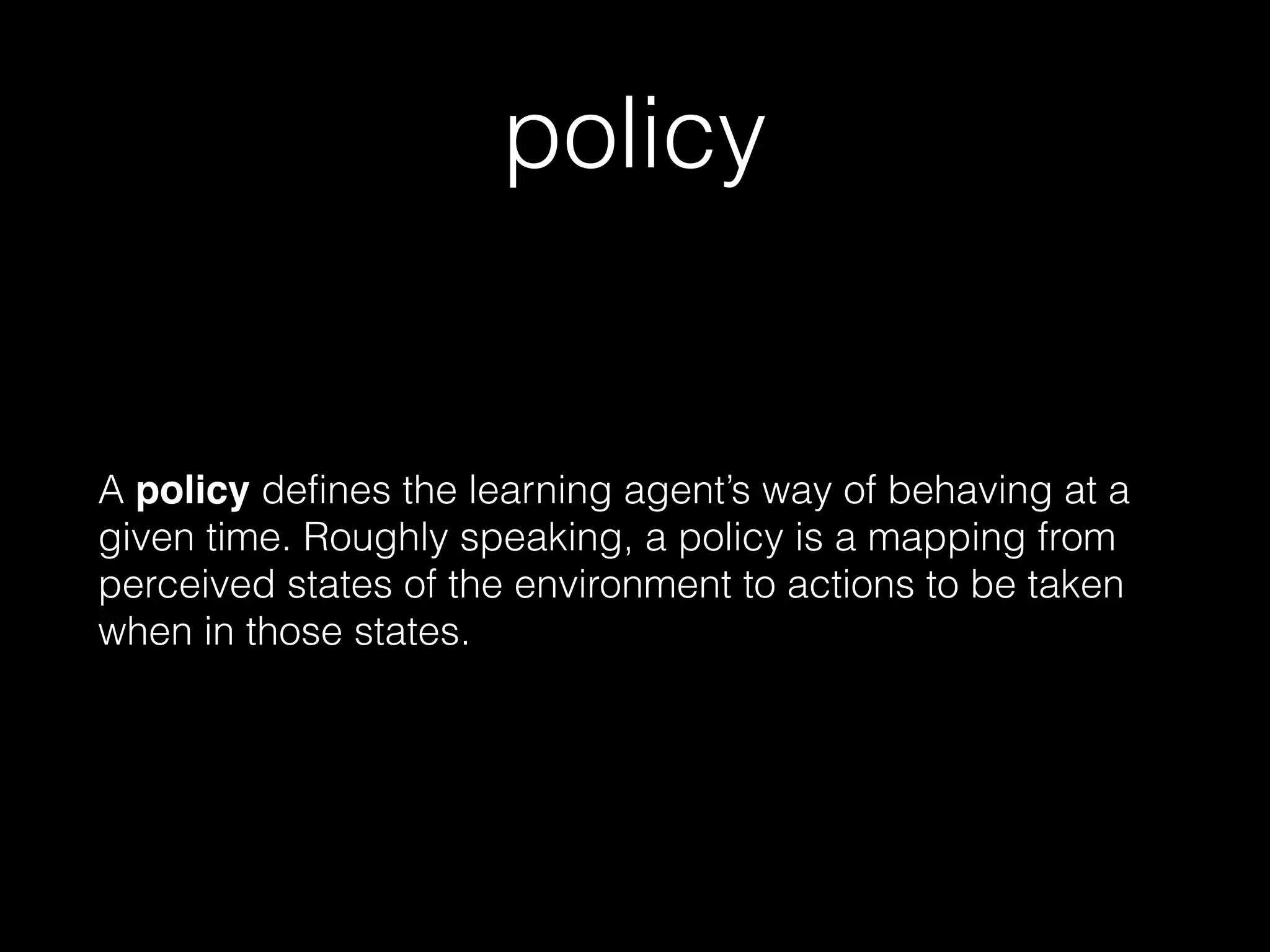 policy
A policy defines the learning agent’s way of behaving at a
given time. Roughly speaking, a policy is a mapping from
perceived states of the environment to actions to be taken
when in those states.
 