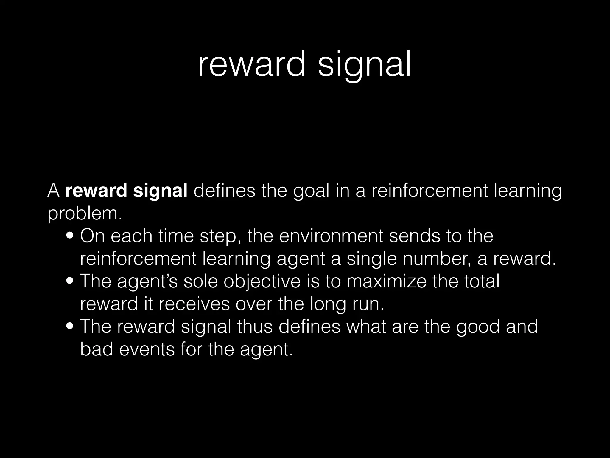 reward signal
A reward signal defines the goal in a reinforcement learning
problem.
• On each time step, the environment sends to the
reinforcement learning agent a single number, a reward.
• The agent’s sole objective is to maximize the total
reward it receives over the long run.
• The reward signal thus defines what are the good and
bad events for the agent.
 