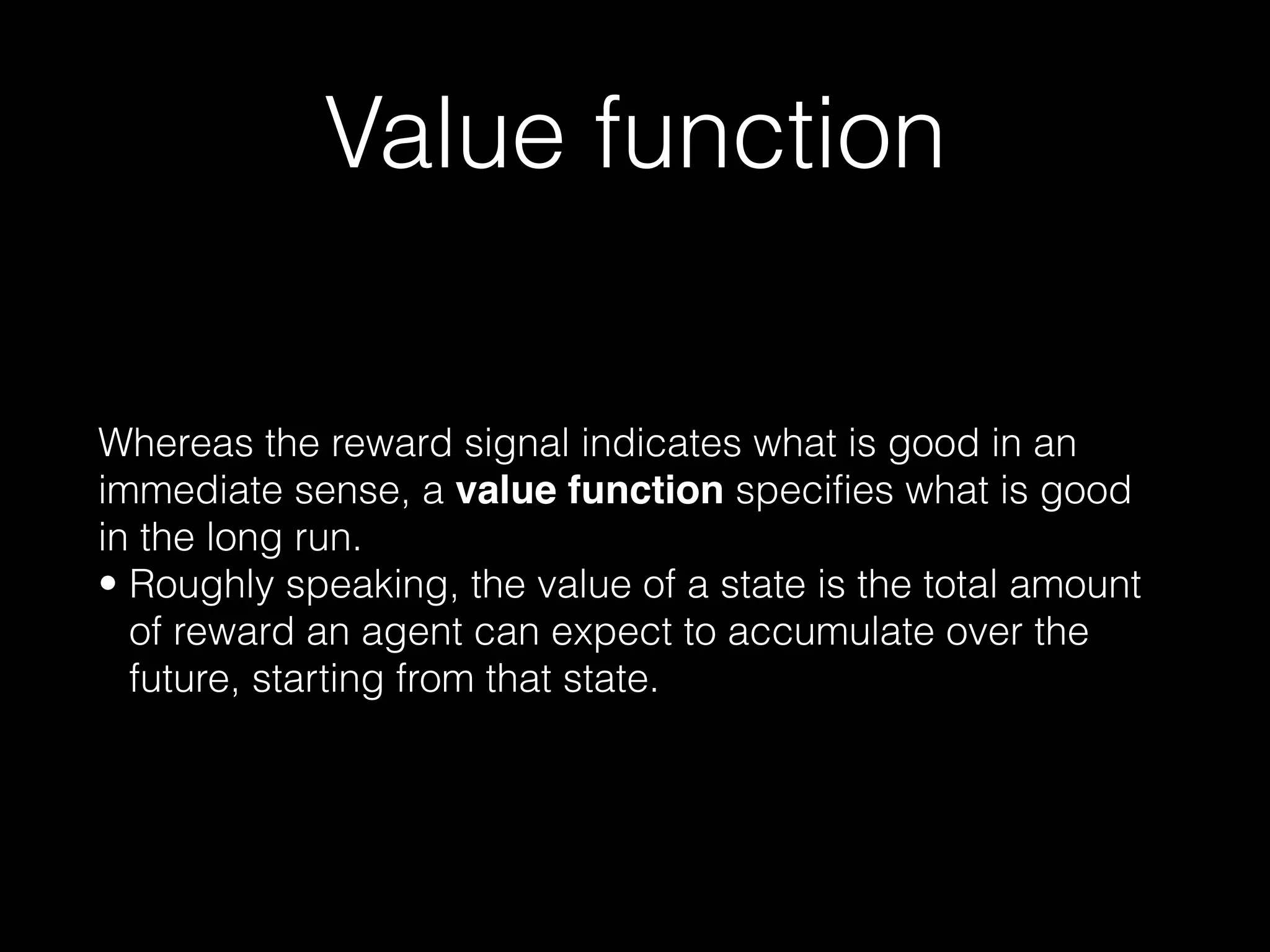 Value function
Whereas the reward signal indicates what is good in an
immediate sense, a value function specifies what is good
in the long run.
• Roughly speaking, the value of a state is the total amount
of reward an agent can expect to accumulate over the
future, starting from that state.
 