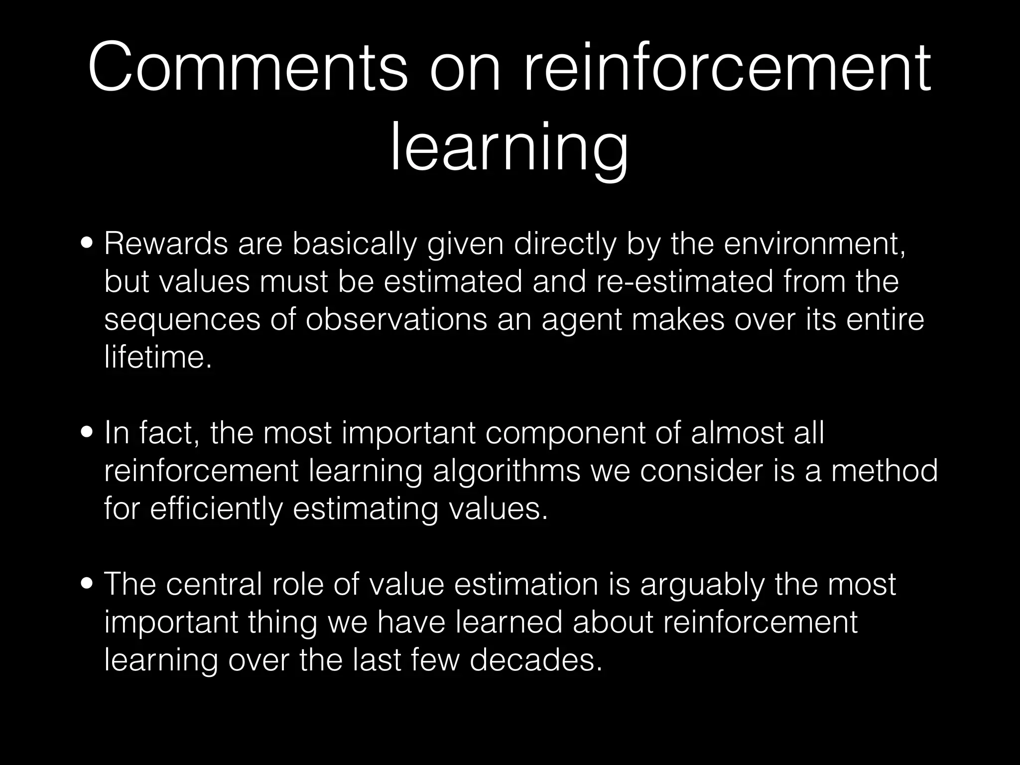 Comments on reinforcement
learning
• Rewards are basically given directly by the environment,
but values must be estimated and re-estimated from the
sequences of observations an agent makes over its entire
lifetime.
• In fact, the most important component of almost all
reinforcement learning algorithms we consider is a method
for efficiently estimating values.
• The central role of value estimation is arguably the most
important thing we have learned about reinforcement
learning over the last few decades.
 