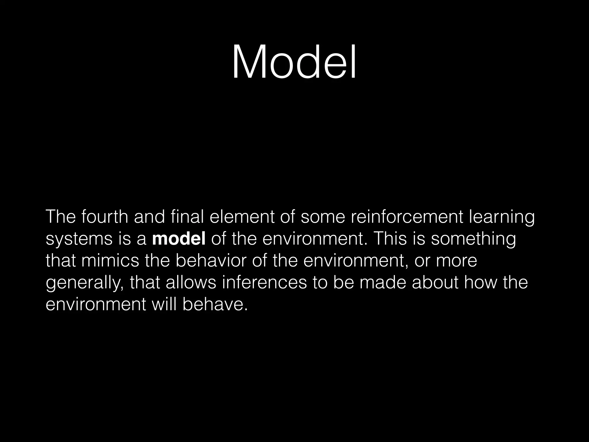 Model
The fourth and final element of some reinforcement learning
systems is a model of the environment. This is something
that mimics the behavior of the environment, or more
generally, that allows inferences to be made about how the
environment will behave.
 
