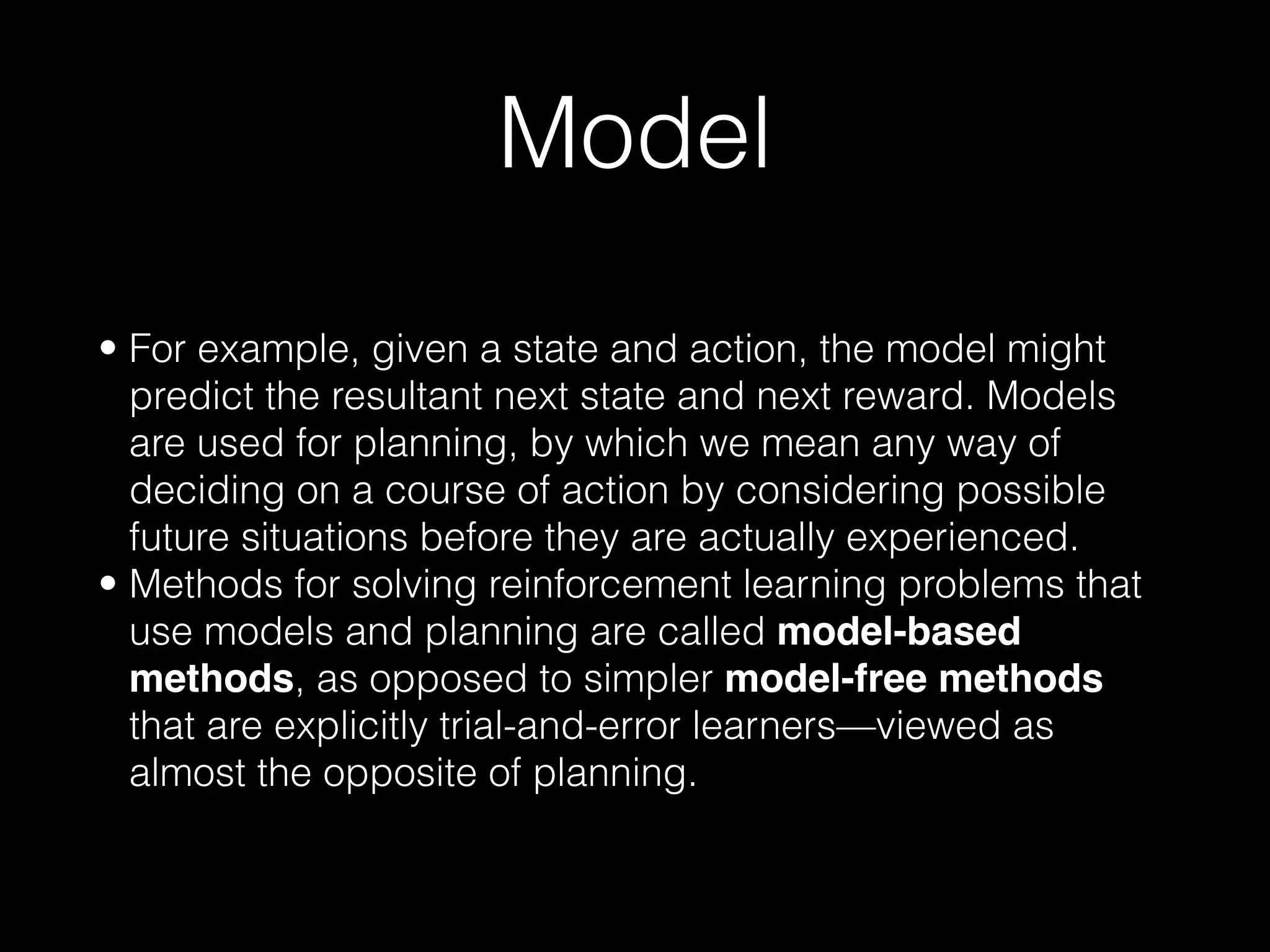 Model
• For example, given a state and action, the model might
predict the resultant next state and next reward. Models
are used for planning, by which we mean any way of
deciding on a course of action by considering possible
future situations before they are actually experienced.
• Methods for solving reinforcement learning problems that
use models and planning are called model-based
methods, as opposed to simpler model-free methods
that are explicitly trial-and-error learners—viewed as
almost the opposite of planning.
 