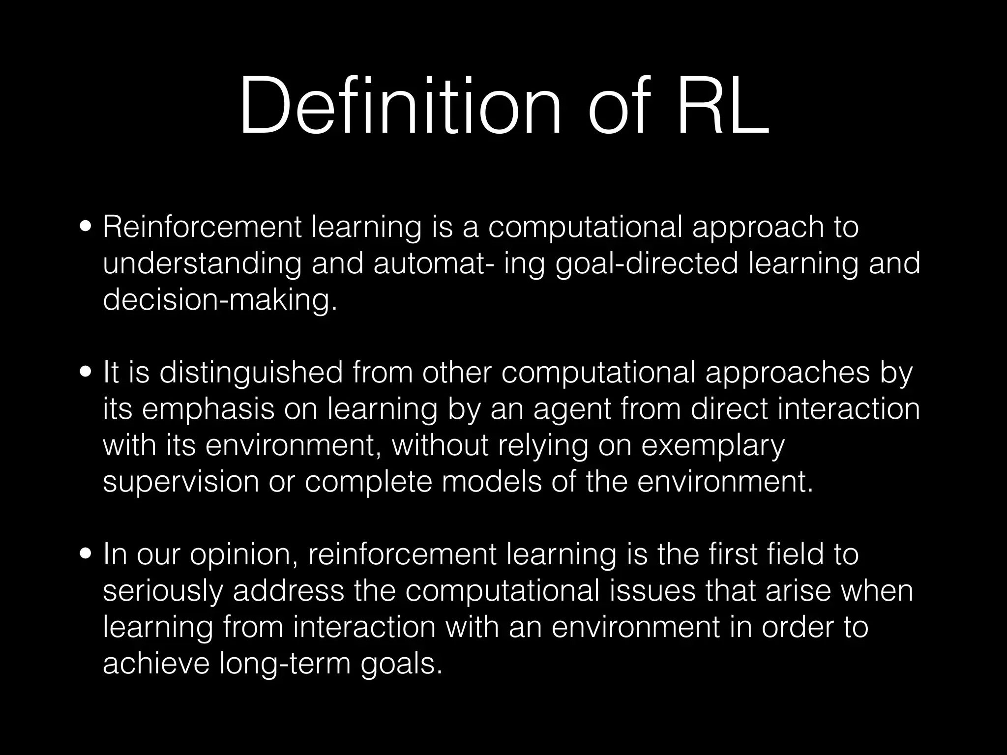 Definition of RL
• Reinforcement learning is a computational approach to
understanding and automat- ing goal-directed learning and
decision-making.
• It is distinguished from other computational approaches by
its emphasis on learning by an agent from direct interaction
with its environment, without relying on exemplary
supervision or complete models of the environment.
• In our opinion, reinforcement learning is the first field to
seriously address the computational issues that arise when
learning from interaction with an environment in order to
achieve long-term goals.
 