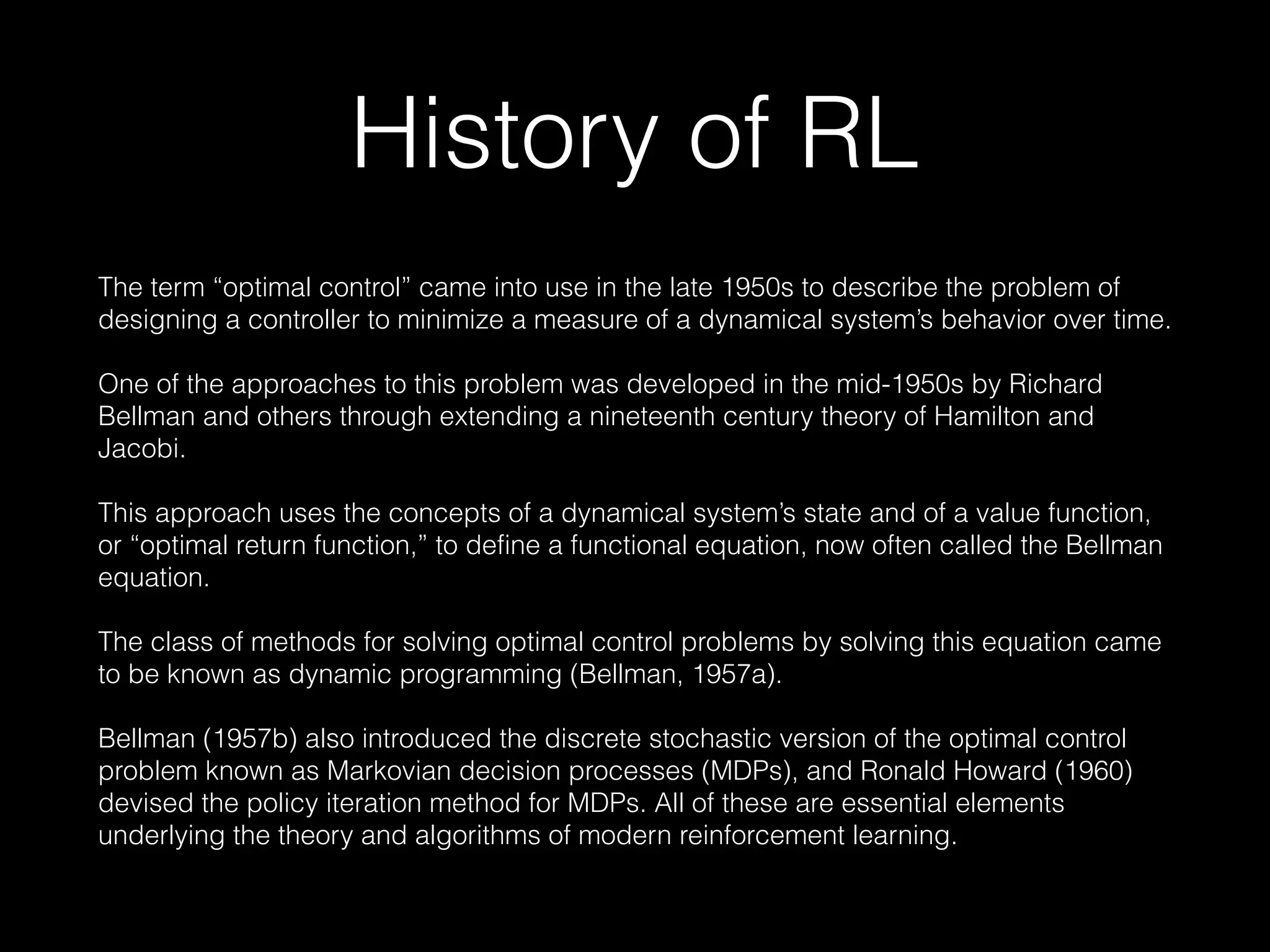 History of RL
The term “optimal control” came into use in the late 1950s to describe the problem of
designing a controller to minimize a measure of a dynamical system’s behavior over time.
One of the approaches to this problem was developed in the mid-1950s by Richard
Bellman and others through extending a nineteenth century theory of Hamilton and
Jacobi.
This approach uses the concepts of a dynamical system’s state and of a value function,
or “optimal return function,” to define a functional equation, now often called the Bellman
equation.
The class of methods for solving optimal control problems by solving this equation came
to be known as dynamic programming (Bellman, 1957a).
Bellman (1957b) also introduced the discrete stochastic version of the optimal control
problem known as Markovian decision processes (MDPs), and Ronald Howard (1960)
devised the policy iteration method for MDPs. All of these are essential elements
underlying the theory and algorithms of modern reinforcement learning.
 