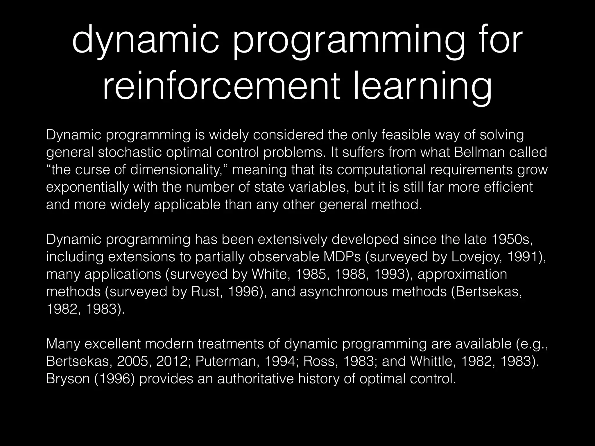 dynamic programming for
reinforcement learning
Dynamic programming is widely considered the only feasible way of solving
general stochastic optimal control problems. It suffers from what Bellman called
“the curse of dimensionality,” meaning that its computational requirements grow
exponentially with the number of state variables, but it is still far more efficient
and more widely applicable than any other general method.
Dynamic programming has been extensively developed since the late 1950s,
including extensions to partially observable MDPs (surveyed by Lovejoy, 1991),
many applications (surveyed by White, 1985, 1988, 1993), approximation
methods (surveyed by Rust, 1996), and asynchronous methods (Bertsekas,
1982, 1983).
Many excellent modern treatments of dynamic programming are available (e.g.,
Bertsekas, 2005, 2012; Puterman, 1994; Ross, 1983; and Whittle, 1982, 1983).
Bryson (1996) provides an authoritative history of optimal control.
 