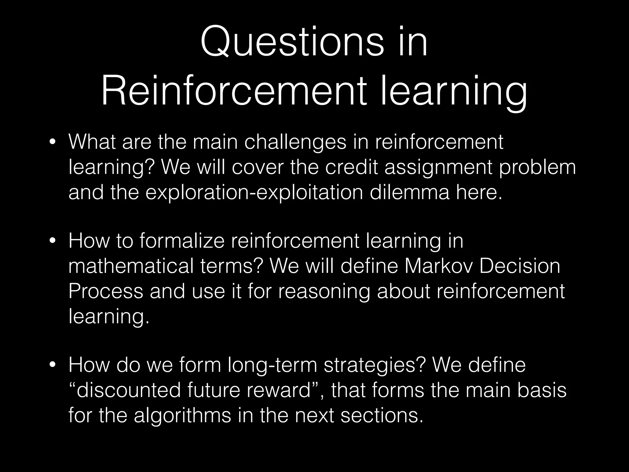 Questions in
Reinforcement learning
• What are the main challenges in reinforcement
learning? We will cover the credit assignment problem
and the exploration-exploitation dilemma here.
• How to formalize reinforcement learning in
mathematical terms? We will define Markov Decision
Process and use it for reasoning about reinforcement
learning.
• How do we form long-term strategies? We define
“discounted future reward”, that forms the main basis
for the algorithms in the next sections.
 