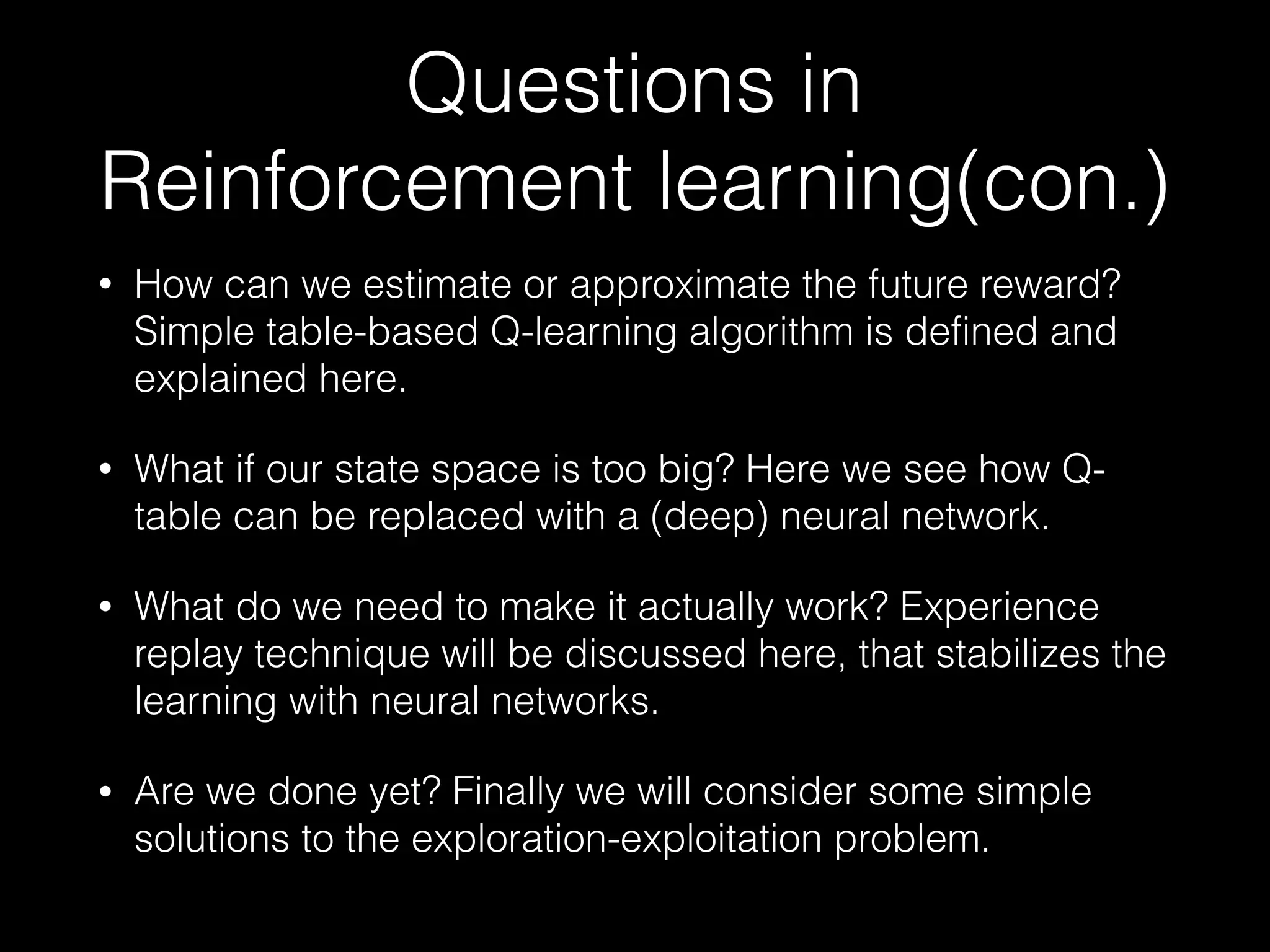 Questions in
Reinforcement learning(con.)
• How can we estimate or approximate the future reward?
Simple table-based Q-learning algorithm is defined and
explained here.
• What if our state space is too big? Here we see how Q-
table can be replaced with a (deep) neural network.
• What do we need to make it actually work? Experience
replay technique will be discussed here, that stabilizes the
learning with neural networks.
• Are we done yet? Finally we will consider some simple
solutions to the exploration-exploitation problem.
 