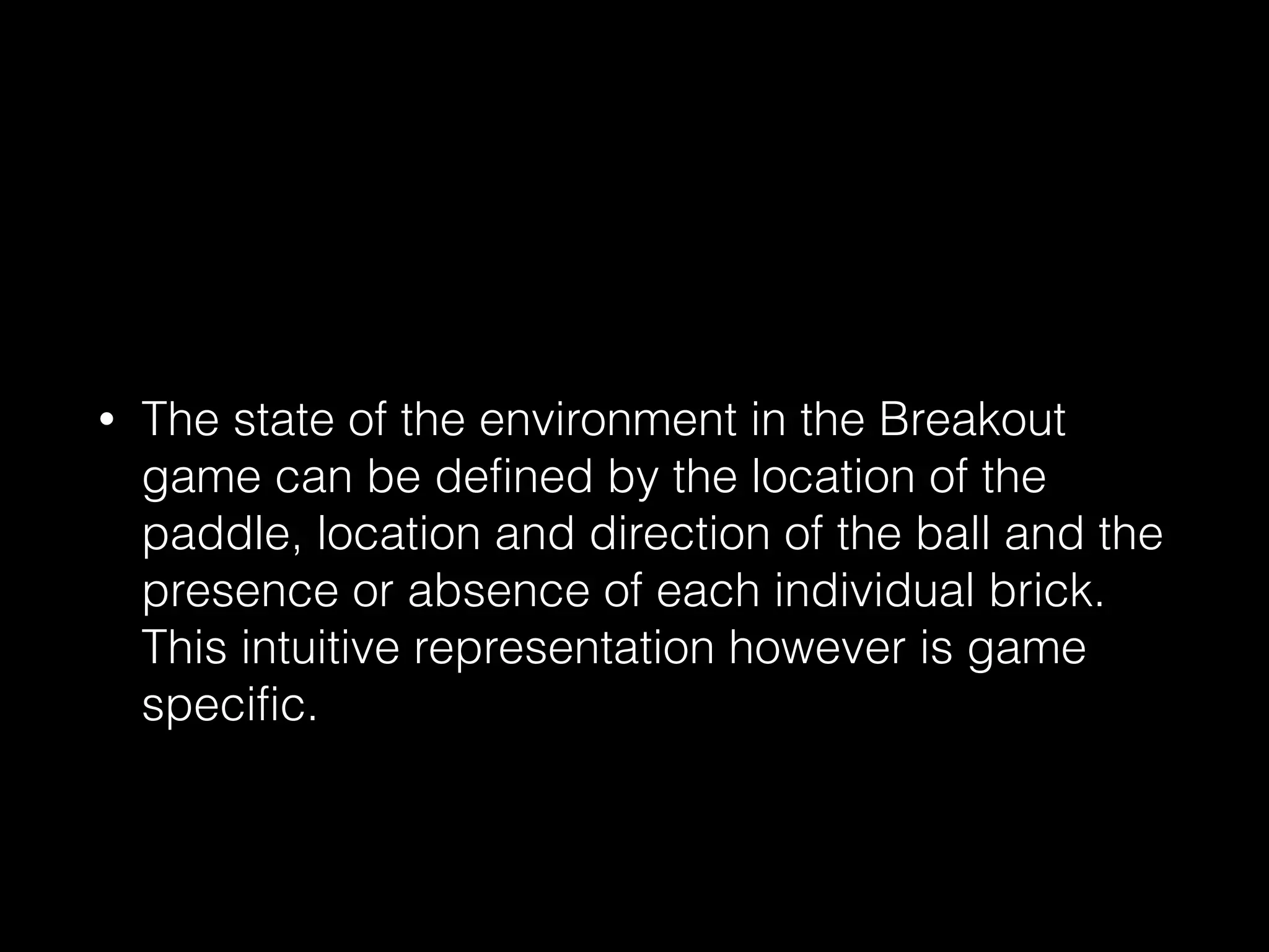 • The state of the environment in the Breakout
game can be defined by the location of the
paddle, location and direction of the ball and the
presence or absence of each individual brick.
This intuitive representation however is game
specific.
 