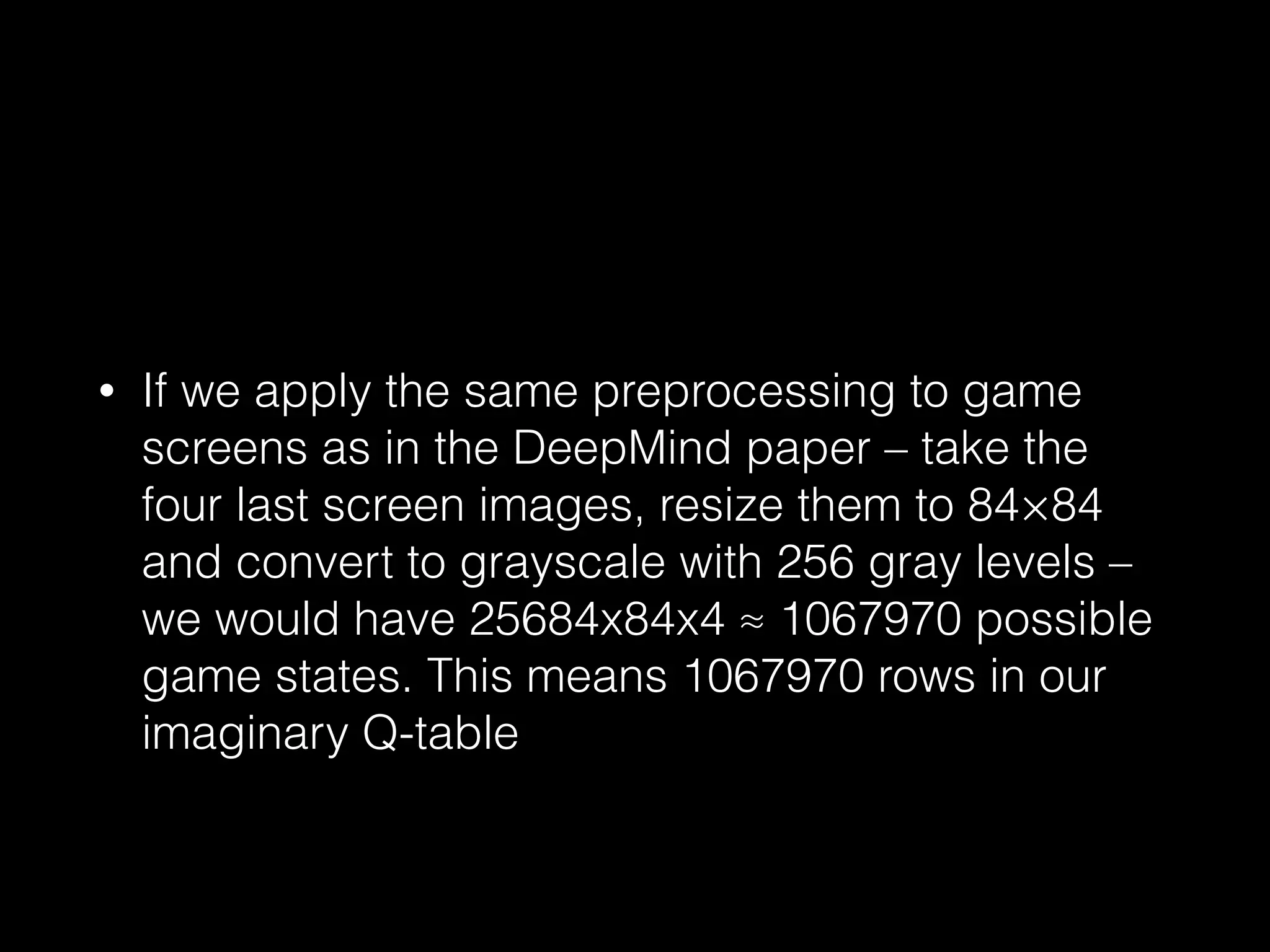• If we apply the same preprocessing to game
screens as in the DeepMind paper – take the
four last screen images, resize them to 84×84
and convert to grayscale with 256 gray levels –
we would have 25684x84x4 ≈ 1067970 possible
game states. This means 1067970 rows in our
imaginary Q-table
 