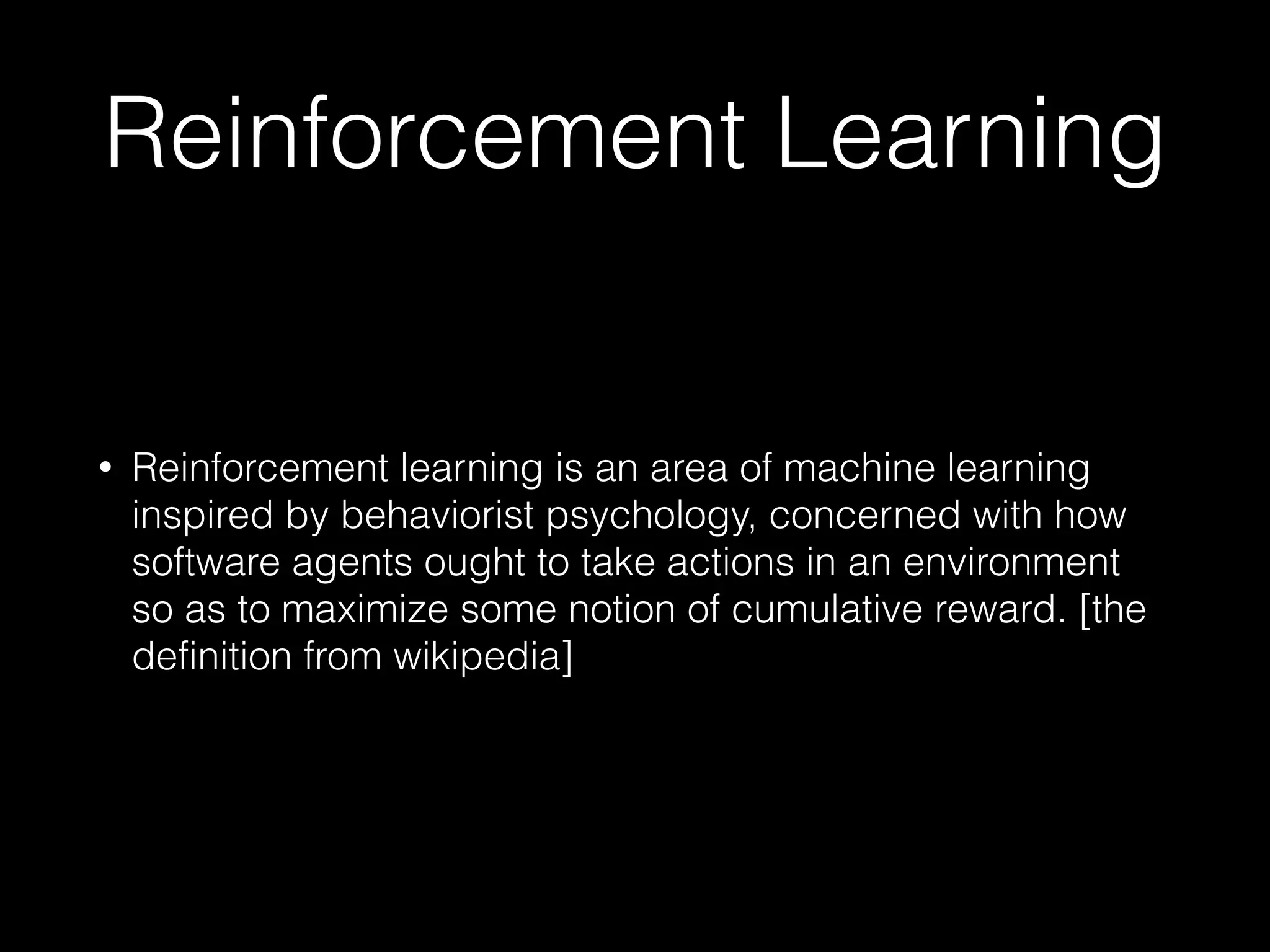 Reinforcement Learning
• Reinforcement learning is an area of machine learning
inspired by behaviorist psychology, concerned with how
software agents ought to take actions in an environment
so as to maximize some notion of cumulative reward. [the
definition from wikipedia]
 