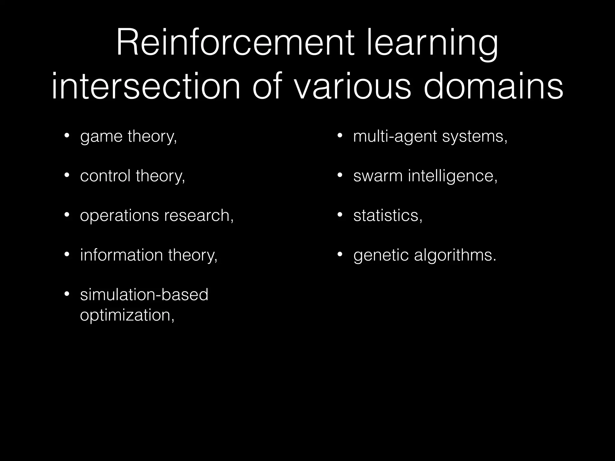 Reinforcement learning
intersection of various domains
• game theory,
• control theory,
• operations research,
• information theory,
• simulation-based
optimization,
• multi-agent systems,
• swarm intelligence,
• statistics,
• genetic algorithms.
 