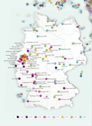 Kiel*1954

                                                                                                              Rostock*1986
                                                                        Lübeck*1950


                                    Bremerhaven*1967                         Hamburg*1983



                                                            Bremen*1986



                                    Recklinghausen*1937
                Gelsenkirchen*1930                                                                                    Berlin*1968
                                                              Hannover*1950
                   Essen*1908                Osnabrück*1955                   Braunschweig*1872
            Bottrop*1881
        Oberhausen*1906                           Bielefeld*1949
                                    Herne1953                                                    Magdeburg*1990
                                                                           Salzgitter*1946
  Mühlheim a.d.R.*1937                   Münster*1833                                                                             Cottbus*1980
                                                                 Hildesheim*1955
          Moers*1957                  Bochum*1888
                                                     Paderborn*1948
  Duisburg*1929                                                      Göttingen*1949
                                         Hamm*1961
        Krefeld*1878                          Dortmund*1911                            Halle*1954
    Düsseldorf *1829                      Witten*1911                                                    Leipzig*1871
Mönchengladbach*1883                  Hagen*1881                                                                           Dresden*1980
                                                               Kassel*1960
                                     Wuppertal*1930                                         Jena*1953
       Neuss*1884                    Remscheid*1951                     Erfurt*1990
        Leverkusen*1925
                                              Siegen*1969                                                         Chemnitz*1957
                                      Solingen*1936                                               Gera*1977
     Aachen*1829 Köln*1823
                                   Bergisch Gladbach*1951
                         Bonn*1824                                                     Königsee*1391

                           Koblenz*1881                Frankfurt a.M.*1882
                             Wiesbaden*1858                 Oﬀenbach a.M.*1904
                                      Mainz1837
            Trier*1848                                 Darmstadt*1950      Würzburg*1862
                                                                                               Erlangen*1970
                              Ludwigshafen*1877        Mannheim*1899    Fürth*1912
                                                        Heidelberg*1996                         Nürnberg*1904

                      Saarbrücken*1857                          Heilbronn*1956
                                                    Karlsruhe*1900                                                Regensburg*1848
                                     Pforzheim*1925
                                                                Stuttgart*1897                          Ingolstadt*1956

                                            Reutlingen*1863                              Augsburg*1967

                                                                    Ulm*1905
                                                                                                          München*1897
                                          Freiburg i.Br.*1858




                         vor 1400        vor 1850        vor 1880        vor 1900            vor 1930          vor 1950      vor 1970   vor 2000
 
