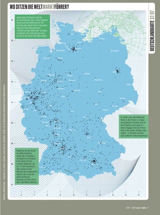 WO SITZEN DIE WELTMARKTFÜHRER?




                                                                                                                                                                                                                                                                          DEUTSCHLANDKARTE 37/07
                                                                                                                                                                  Jedes dieser Pünktchen steht für
                                                                                                                                                             55   ein Unternehmen, das in seiner Branche
                                                                                                                                                                  führend auf dem Weltmarkt ist. Oft
                                                                                                                                                                  sind das ganz kleine Firmen, besonders
                                                                                                                                                                  häufig aus dem Maschinenbau.
                                                                                                                                                                  „Führend auf dem Weltmarkt“ ist dabei
                                                                                                                                                                  so definiert: Das Unternehmen muss
                                                                                                                                                                  auf einem der ersten drei Plätze liegen
                                                                                                                                                             54




                                                                                                                                                             53




                                                                                                                                                             52
Redaktion: Matthias Stolz Infografik: von-rotwein / caepsele_vielen Dank an Jörg Binder Quelle: Prof. Dr. Bernd Venohr, Datenbank Deutsche Weltmarktführer




                                                                                                                                                             51




                                                                                                                                                                                                                                    Im Süden sind viele Weltmarkt-
                                                                                                                                                                                                                                    führer in der Provinz zu Hause –
                                                                                                                                                             50                                                                     zum Beispiel in Franken, dort ist
                                                                                                                                                                                                                                    die IT-Branche sehr stark. Im
                                                                                                                                                                                                                                    Osten hingegen sind die Firmen
                                                                                                                                                                                                                                    eher in den großen Städten ange-
                                                                                                                                                                                                                                    siedelt – in Sachsen zum Bei-
                                                                                                                                                                                                                                    spiel zahlreiche Solaranlagenbauer


                                                                                                                                                             49


                                                                                                                                                                  Nirgendwo ist die Dichte
                                                                                                                                                                  der Weltmarktführer
                                                                                                                                                                  größer als in Künzelsau
                                                                                                                                                                  nordöstlich von Stuttgart:
                                                                                                                                                                  Fünf solcher Firmen
                                                                                                                                                             48   in einem Städtchen von
                                                                                                                                                                  nur 15 000 Einwohnern.
                                                                                                                                                                  Dies entspricht dem
                                                                                                                                                                  Klischee des erfolgreichen
                                                                                                                                                                  Südens. Aber auch zwi-
                                                                                                                                                                  schen Dortmund,
                                                                                                                                                                  Duisburg und Köln sitzen
                                                                                                                                                                  sehr viele Weltmarktführer
                                                                                                                                                             47



                                                                                                                                                                       6                7               8   9   10   11   12   13        14              15




                                                                                                                                                                                                                                          37/07 ZEITmagazin Leben 7




07 Karte 37.indd 7                                                                                                                                                                                                                                            30.08.2007 17:18:00 Uhr
 