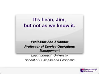 It’s Lean, Jim,
but not as we know it.
Professor Zoe J Radnor
Professor of Service Operations
Management
Loughborough University
School of Business and Economic
 