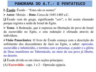 2. Êxodo: Êxodo – “Estes são os nomes”
 Autor: Moisés - Data: Cerca de 1445-1405 a.C.
 Êxodo vem do grego, significando "sair", e foi assim chamado
porque registra a saída de Israel do Egito.
 Tema: A Redenção, que é expressa na libertação do povo de Israel
da escravidão no Egito, e esta redenção é efetuada através de
indivíduos.
Visão Panorâmica: O livro de Êxodo começa com a descrição do
sofrimento dos descendentes de Jacó no Egito, a saber: opressão,
escravidão e infanticídio, e termina com a presença, o poder e a glória
de Deus manifestos no Tabernáculo, no meio do seu povo já liberto,
no deserto.
 Êxodo divide-se em cinco seções principais.
(A) Escravidão - caps. 1 e 2 – Opressão egípcia.
PANORAMA DO A.T.- O PENTATEUCO
 
