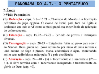 2. Êxodo
Visão Panorâmica
(B) Redenção - caps. 3.1—15.21 - Chamado de Moisés e a libertação
definitiva do jugo egípcio. O êxodo de Israel para fora do Egito é
declarado em todo o AT como a mais grandiosa experiência de redenção
do velho concerto.
(C) Educação - caps. 15.22—19.25 – Período de provas e instruções
diversas.
(D) Consagração – caps. 20-23 – Exigências feitas ao povo para servir
ao Senhor. Deus guiou seu povo redimido por meio de uma nuvem e
uma coluna de fogo e proveu maná, codornizes e água, exercitando
assim seus redimidos a andar pela fé e pela obediência.
(E) Adoração - caps. 24—40 - (3) o Tabernáculo e o sacerdócio (25—
31). O livro termina com o Tabernáculo inaugurado e transbordante da
glória de Deus (cap. 40).
PANORAMA DO A.T.- O PENTATEUCO
 