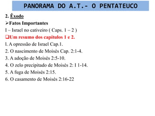2. Êxodo
Fatos Importantes
I – Israel no cativeiro ( Caps. 1 – 2 )
Um resumo dos capítulos 1 e 2.
l. A opressão de Israel Cap.1.
2. O nascimento de Moisés Cap. 2:1-4.
3. A adoção de Moisés 2:5-10.
4. O zelo precipitado de Moisés 2: I 1-14.
5. A fuga de Moisés 2:15.
6. O casamento de Moisés 2:16-22
PANORAMA DO A.T.- O PENTATEUCO
 