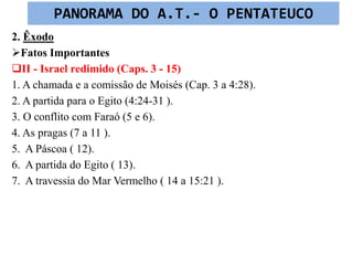 2. Êxodo
Fatos Importantes
II - Israel redimido (Caps. 3 - 15)
1. A chamada e a comissão de Moisés (Cap. 3 a 4:28).
2. A partida para o Egito (4:24-31 ).
3. O conflito com Faraó (5 e 6).
4. As pragas (7 a 11 ).
5. A Páscoa ( 12).
6. A partida do Egito ( 13).
7. A travessia do Mar Vermelho ( 14 a 15:21 ).
PANORAMA DO A.T.- O PENTATEUCO
 