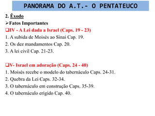 2. Êxodo
Fatos Importantes
IV - A Lei dada a Israel (Caps. 19 - 23)
1. A subida de Moisés ao Sinai Cap. 19.
2. Os dez mandamentos Cap. 20.
3. A lei civil Cap. 21-23.
V- Israel em adoração (Caps. 24 - 40)
1. Moisés recebe o modelo do tabernáculo Caps. 24-31.
2. Quebra da Lei Caps. 32-34.
3. O tabernáculo em construção Caps. 35-39.
4. O tabernáculo erigido Cap. 40.
PANORAMA DO A.T.- O PENTATEUCO
 