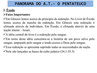 2. Êxodo
Fatos Importantes
Em Gênesis lemos acerca do principio da redenção. No Livro de Êxodo
lemos acerca da marcha da redenção. Em Gênesis esta redenção é
efetuada através de indivíduos. Em Êxodo, é efetuada através de uma
nação inteira – Israel.
A idéia central do livro é a redenção pelo sangue.
Em torno desta idéia concentra-se a história de um povo salvo pelo
sangue, amparado pelo sangue e tendo acesso a Deus pelo sangue.
Essa redenção se apresenta suprindo todas as necessidades da nação.
Nele são lançadas as bases do culto judaico (34.1-35.3)
PANORAMA DO A.T.- O PENTATEUCO
 