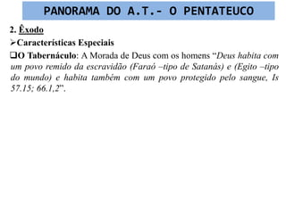 2. Êxodo
Características Especiais
O Tabernáculo: A Morada de Deus com os homens “Deus habita com
um povo remido da escravidão (Faraó –tipo de Satanás) e (Egito –tipo
do mundo) e habita também com um povo protegido pelo sangue, Is
57.15; 66.1,2”.
PANORAMA DO A.T.- O PENTATEUCO
 