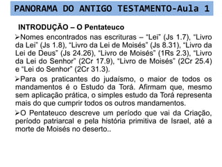 INTRODUÇÃO – O Pentateuco
Nomes encontrados nas escrituras – “Lei” (Js 1.7), “Livro
da Lei” (Js 1.8), “Livro da Lei de Moisés” (Js 8.31), “Livro da
Lei de Deus” (Js 24.26), “Livro de Moisés” (1Rs 2.3), “Livro
da Lei do Senhor” (2Cr 17.9), “Livro de Moisés” (2Cr 25.4)
e “Lei do Senhor” (2Cr 31.3).
Para os praticantes do judaísmo, o maior de todos os
mandamentos é o Estudo da Torá. Afirmam que, mesmo
sem aplicação prática, o simples estudo da Torá representa
mais do que cumprir todos os outros mandamentos.
O Pentateuco descreve um período que vai da Criação,
período patriarcal e pela história primitiva de Israel, até a
morte de Moisés no deserto..
PANORAMA DO ANTIGO TESTAMENTO-Aula 1
 