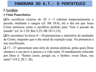 3. Levítico:
Visão Panorâmica
Os sacrifícios vicários do AT 1—7 cobriam temporariamente o
pecado, mediante o sangue (cf. Hb 10.4), até o dia em que Jesus
Cristo morresse como o sacrifício perfeito para “tirar o pecado do
mundo” (cf. Jo 1.29; Rm 3.25; Hb 10.11,12).
Os sacerdotes levíticos 8—10 prenunciam o ministério de mediador
de Cristo, enquanto que o dia anual da expiação (cap. 16) prenuncia a
sua crucificação.
 17—27 apresentam uma série de normas práticas, pelas quais Deus
chamava o seu povo à pureza e à vida santa. O mandamento reiterado
por Deus é: “Santos sereis, porque eu, o Senhor, vosso Deus, sou
santo” (19.2; 20.7, 26).
PANORAMA DO A.T.- O PENTATEUCO
 