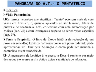 3. Levítico:
Visão Panorâmica
Os termos hebraicos que significam “santo” ocorrem mais de cem
vezes em Levítico, e, quando aplicados ao ser humano, falam de
pureza e de obediência. Levítico termina com uma admoestação por
Moisés (cap. 26) e com instruções a respeito de certos votos especiais
(cap. 27).
Tema e Propósito: O livro de Êxodo história da redenção de um
povo em servidão; Levítico narra-nos como um povo redimido pode
aproximar-se de Deus pela Adoração e como pode ser mantida a
comunhão assim estabelecida.
- A mensagem de Levítico é: o acesso a Deus é somente por meio
de sangue e o acesso assim obtido exige a santidade do adorador.
PANORAMA DO A.T.- O PENTATEUCO
 
