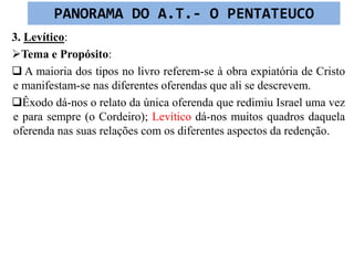 3. Levítico:
Tema e Propósito:
 A maioria dos tipos no livro referem-se à obra expiatória de Cristo
e manifestam-se nas diferentes oferendas que ali se descrevem.
Êxodo dá-nos o relato da única oferenda que redimiu Israel uma vez
e para sempre (o Cordeiro); Levítico dá-nos muitos quadros daquela
oferenda nas suas relações com os diferentes aspectos da redenção.
PANORAMA DO A.T.- O PENTATEUCO
 