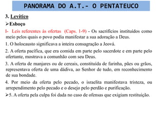 3. Levítico
Esboço
I- Leis referentes às ofertas (Caps. 1-9) - Os sacrifícios instituídos como
meio pelos quais o povo podia manifestar a sua adoração a Deus.
1. O holocausto significava a inteira consagração a Jeová.
2. A oferta pacífica, que era comida em parte pelo sacerdote e em parte pelo
ofertante, mostrava a comunhão com seu Deus.
3. A oferta de manjares ou de cereais, constituída de farinha, pães ou grãos,
representava oferta de uma dádiva, ao Senhor de tudo, em reconhecimento
de sua bondade.
4. Por meio da oferta pelo pecado, o israelita manifestava tristeza, ou
arrependimento pelo pecado e o desejo pelo perdão e purificação.
5. A oferta pela culpa foi dada no caso de ofensas que exigiam restituição.
PANORAMA DO A.T.- O PENTATEUCO
 