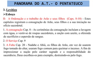 3. Levítico
Esboço
II- A Ordenação e o trabalho de Arão e seus filhos (Caps. 8-10) - Estes
capítulos registram a consagração de Arão, seus filhos e a sua iniciação no
ofício sacerdotal.
1. A consagração Cap. 8 - As cerimônias da consagração incluíam a lavagem
com água, o vestir-se de roupas sacerdotais, a unção com azeite, a oferenda
de sacrifícios e aspersão de sangue.
2. O Serviço Cap. 9
3. A Falta Cap. 20 - Nadabe e Abiú, os filhos de Arão, em vez de usarem
fogo tomado do altar, usaram fogo comum para queimar o incenso. A fim de
impressionar a nação pelo caráter sagrado e a responsabilidade do
sacerdócio, Deus escolheu-os para exemplo, destruindo-os pelo fogo.
PANORAMA DO A.T.- O PENTATEUCO
 