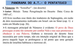 4. Números: hb. “bemidbar” - (no deserto)
Autor: Moisés Tema: Peregrinação no Deserto Data: Cerca de
1405 a.C.
O livro recebeu esse título dos tradutores da Septuaginta, em razão
de dois recenseamentos realizados em Israel: um no Sinai (cap. 1) e
outro em Moabe (cap. 26).
A mensagem principal de Números é evidente: O povo de Deus
prossegue avante tão somente por confiar Nele e nas suas promessas e
obedecer à sua Palavra. Embora a travessia do deserto fosse
necessária por certo tempo, não era intenção original de Deus que a
prova naquele lugar se prolongasse a tal ponto que uma geração
inteira de israelitas habitasse e morresse ali.
PANORAMA DO A.T.- O PENTATEUCO
 
