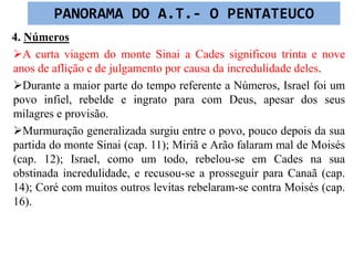 4. Números
A curta viagem do monte Sinai a Cades significou trinta e nove
anos de aflição e de julgamento por causa da incredulidade deles.
Durante a maior parte do tempo referente a Números, Israel foi um
povo infiel, rebelde e ingrato para com Deus, apesar dos seus
milagres e provisão.
Murmuração generalizada surgiu entre o povo, pouco depois da sua
partida do monte Sinai (cap. 11); Miriã e Arão falaram mal de Moisés
(cap. 12); Israel, como um todo, rebelou-se em Cades na sua
obstinada incredulidade, e recusou-se a prosseguir para Canaã (cap.
14); Coré com muitos outros levitas rebelaram-se contra Moisés (cap.
16).
PANORAMA DO A.T.- O PENTATEUCO
 