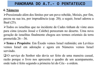 4. Números
Pressionado além dos limites por um povo rebelde, Moisés, por fim,
pecou na sua ira, por imprudência (cap. 20); a seguir, Israel adorou a
Baal (25).
Todos os israelitas que no incidente de Cades tinham de vinte anos
para cima (exceto Josué e Calebe) pereceram no deserto. Uma nova
geração de israelitas finalmente chegou aos termos orientais da terra
prometida 26—36.
Tema e Propósito: Em Êxodo vemos Israel redimido; em Levítico
vemos Israel em adoração e agora em Números vemos Israel
servindo.
 O serviço do Senhor não devia ser feito de uma maneira casual,
razão porque o livro nos apresenta o quadro de um acampamento,
onde tudo é feito segundo a primeira lei do Céu - a ordem.
PANORAMA DO A.T.- O PENTATEUCO
 
