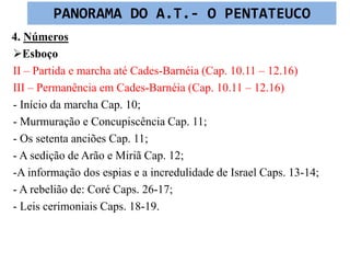 4. Números
Esboço
II – Partida e marcha até Cades-Barnéia (Cap. 10.11 – 12.16)
III – Permanência em Cades-Barnéia (Cap. 10.11 – 12.16)
- Início da marcha Cap. 10;
- Murmuração e Concupiscência Cap. 11;
- Os setenta anciões Cap. 11;
- A sedição de Arão e Miriã Cap. 12;
-A informação dos espias e a incredulidade de Israel Caps. 13-14;
- A rebelião de: Coré Caps. 26-17;
- Leis cerimoniais Caps. 18-19.
PANORAMA DO A.T.- O PENTATEUCO
 