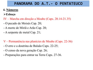 4. Números
Esboço
IV – Marcha em direção a Moabe (Caps. 20.14-21.35)
- O pecado de Moisés Cap. 20;
- A morte de Miriã e Arão Cap. 20;
- A serpente de metal Cap. 21;
V – Permanência nas planícies de Moabe (Caps. 22-36)
- O erro e a doutrina de Balaão Caps. 22-25;
- O censo da nova geração Cap. 26;
- Preparações para entrar na Terra Caps. 27-36.
PANORAMA DO A.T.- O PENTATEUCO
 