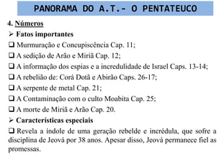 4. Números
 Fatos importantes
 Murmuração e Concupiscência Cap. 11;
 A sedição de Arão e Miriã Cap. 12;
 A informação dos espias e a incredulidade de Israel Caps. 13-14;
 A rebelião de: Corá Dotã e Abirão Caps. 26-17;
 A serpente de metal Cap. 21;
 A Contaminação com o culto Moabita Cap. 25;
 A morte de Miriã e Arão Cap. 20.
 Características especiais
 Revela a índole de uma geração rebelde e incrédula, que sofre a
disciplina de Jeová por 38 anos. Apesar disso, Jeová permanece fiel as
promessas.
PANORAMA DO A.T.- O PENTATEUCO
 