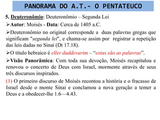 5. Deuteronômio: Deuteronômio – Segunda Lei
Autor: Moisés - Data: Cerca de 1405 a.C.
Deuteronômio no original corresponde a duas palavras gregas que
significam "segunda lei", e chama-se assim por registrar a repetição
das leis dadas no Sinai (Dt 17.18).
O título hebraico é eller daddevarim – “estas são as palavras”.
Visão Panorâmica: Com toda sua devoção, Moisés recapitulou e
renovou o concerto de Deus com Israel, mormente através de seus
três discursos inspirados.
(1) O primeiro discurso de Moisés recontou a história e o fracasso de
Israel desde o monte Sinai e conclamou a nova geração a temer a
Deus e a obedecer-lhe 1.6—4.43.
PANORAMA DO A.T.- O PENTATEUCO
 